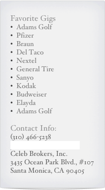 Favorite Gigs
Adams Golf
Pfizer
Braun
Del Taco
Nextel
General Tire
Sanyo
Kodak
Budweiser
Elayda
Adams Golf
Contact Info:
(310) 466-5238
jack@celebbrokers.com
Celeb Brokers, Inc.
3435 Ocean Park Blvd., #107
Santa Monica, CA 90405